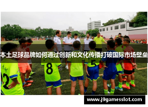 本土足球品牌如何通过创新和文化传播打破国际市场壁垒